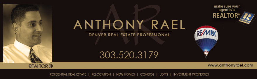 Denver Real Estate Agent, Homes for Sale in Denver, Denver Relocation, Transferring to Denver, Denver Realtor, Relocation Specialist Denver, First-time Homebuyers, Buying or Selling a Home in the Denver area including Arvada, Brighton, Broomfield, Denver, Golden, Highland/Sloan's Lake, Highlands Ranch, Lakewood, Littleton, Louisville, Longmont, Thornton, Westminster, Wheat Ridge, Adams County, Denver County, Douglas County, Jefferson County, Denver Colorado Real Estate Expert, Arvada Real Estate & Homes for Sale, Brighton Real Estate & Homes for Sale, Boulder Real Estate & Homes for Sale, Broomfield Real Estate & Homes for Sale, Golden Real Estate & Homes for Sale, Highlands Ranch Realtor, Lakewood Real Estate & Homes for Sale, Littleton Real Estate & Homes for Sale, Parker Real Estate & Homes for Sale, Thornton Real Estate & Homes for Sale, Westminster Real Estate & Homes for Sale, Wheat Ridge Real Estate & Homes for Sale, Adams County Homes for Sale, Denver County Homes for Sale, Douglas County Homes for Sale, Jefferson County Homes for Sale, Denver's Hottest Homes Listed for Sale, MLS Listings, New Home Construction, New Home Communities in Denver, Custom Homes - Anthony Rael, Denver Native, REMAX Alliance Arvada, 303.520.3179